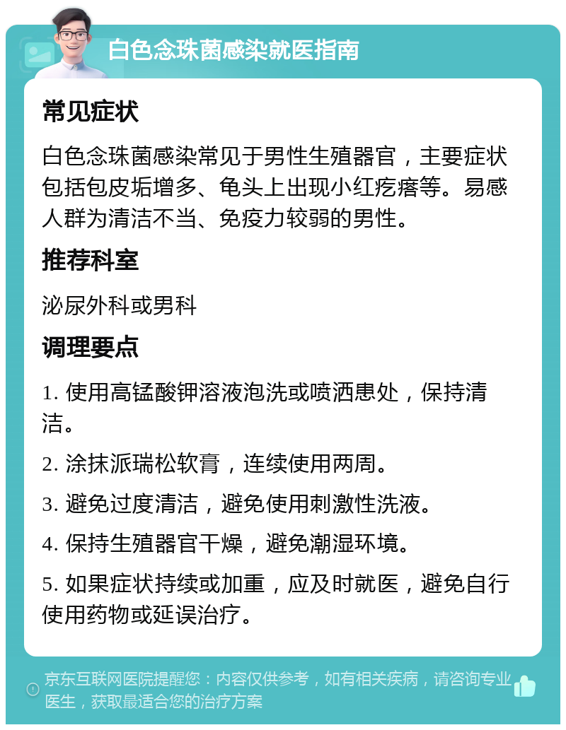 白色念珠菌感染就医指南 常见症状 白色念珠菌感染常见于男性生殖器官，主要症状包括包皮垢增多、龟头上出现小红疙瘩等。易感人群为清洁不当、免疫力较弱的男性。 推荐科室 泌尿外科或男科 调理要点 1. 使用高锰酸钾溶液泡洗或喷洒患处，保持清洁。 2. 涂抹派瑞松软膏，连续使用两周。 3. 避免过度清洁，避免使用刺激性洗液。 4. 保持生殖器官干燥，避免潮湿环境。 5. 如果症状持续或加重，应及时就医，避免自行使用药物或延误治疗。