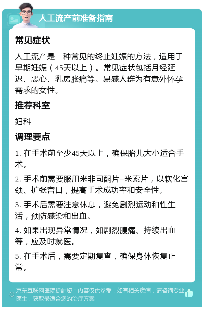 人工流产前准备指南 常见症状 人工流产是一种常见的终止妊娠的方法，适用于早期妊娠（45天以上）。常见症状包括月经延迟、恶心、乳房胀痛等。易感人群为有意外怀孕需求的女性。 推荐科室 妇科 调理要点 1. 在手术前至少45天以上，确保胎儿大小适合手术。 2. 手术前需要服用米非司酮片+米索片，以软化宫颈、扩张宫口，提高手术成功率和安全性。 3. 手术后需要注意休息，避免剧烈运动和性生活，预防感染和出血。 4. 如果出现异常情况，如剧烈腹痛、持续出血等，应及时就医。 5. 在手术后，需要定期复查，确保身体恢复正常。