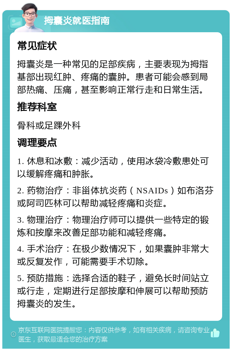 拇囊炎就医指南 常见症状 拇囊炎是一种常见的足部疾病，主要表现为拇指基部出现红肿、疼痛的囊肿。患者可能会感到局部热痛、压痛，甚至影响正常行走和日常生活。 推荐科室 骨科或足踝外科 调理要点 1. 休息和冰敷：减少活动，使用冰袋冷敷患处可以缓解疼痛和肿胀。 2. 药物治疗：非甾体抗炎药（NSAIDs）如布洛芬或阿司匹林可以帮助减轻疼痛和炎症。 3. 物理治疗：物理治疗师可以提供一些特定的锻炼和按摩来改善足部功能和减轻疼痛。 4. 手术治疗：在极少数情况下，如果囊肿非常大或反复发作，可能需要手术切除。 5. 预防措施：选择合适的鞋子，避免长时间站立或行走，定期进行足部按摩和伸展可以帮助预防拇囊炎的发生。