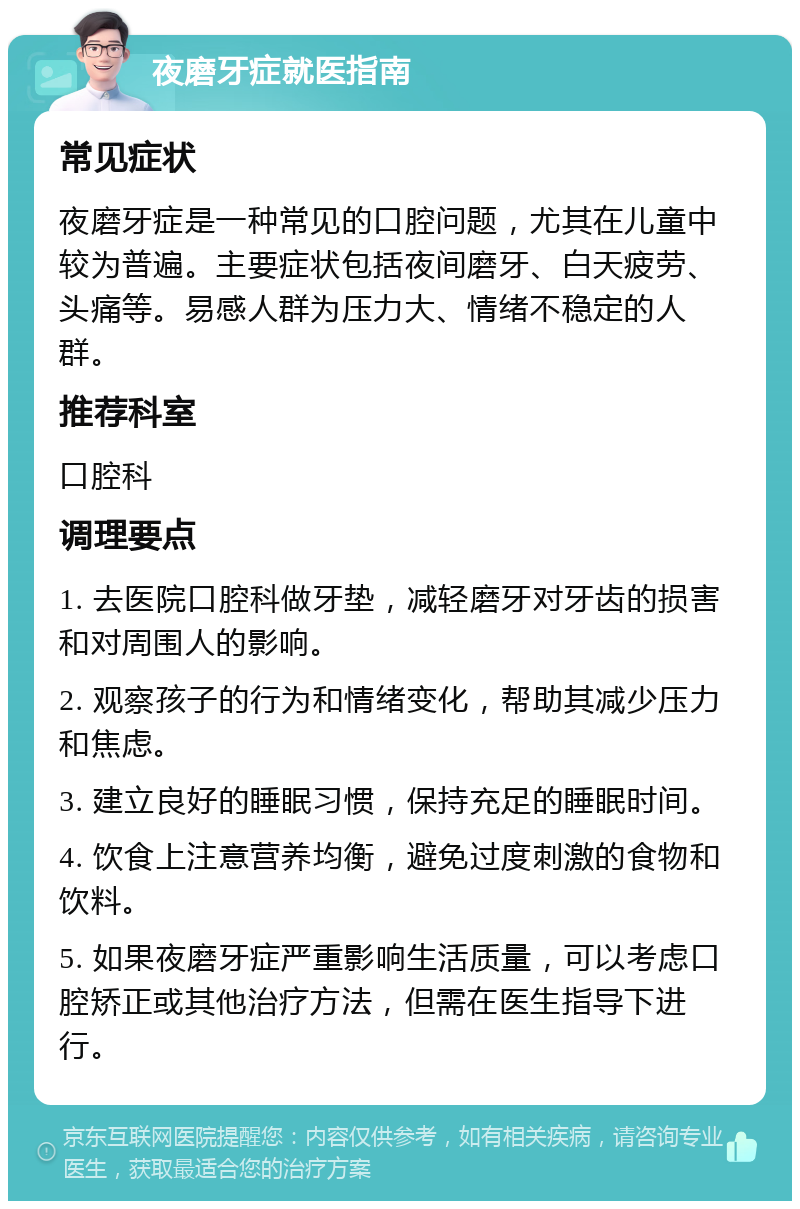 夜磨牙症就医指南 常见症状 夜磨牙症是一种常见的口腔问题，尤其在儿童中较为普遍。主要症状包括夜间磨牙、白天疲劳、头痛等。易感人群为压力大、情绪不稳定的人群。 推荐科室 口腔科 调理要点 1. 去医院口腔科做牙垫，减轻磨牙对牙齿的损害和对周围人的影响。 2. 观察孩子的行为和情绪变化，帮助其减少压力和焦虑。 3. 建立良好的睡眠习惯，保持充足的睡眠时间。 4. 饮食上注意营养均衡，避免过度刺激的食物和饮料。 5. 如果夜磨牙症严重影响生活质量，可以考虑口腔矫正或其他治疗方法，但需在医生指导下进行。