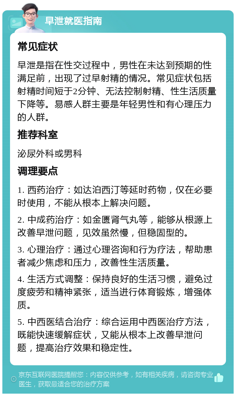 早泄就医指南 常见症状 早泄是指在性交过程中，男性在未达到预期的性满足前，出现了过早射精的情况。常见症状包括射精时间短于2分钟、无法控制射精、性生活质量下降等。易感人群主要是年轻男性和有心理压力的人群。 推荐科室 泌尿外科或男科 调理要点 1. 西药治疗：如达泊西汀等延时药物，仅在必要时使用，不能从根本上解决问题。 2. 中成药治疗：如金匮肾气丸等，能够从根源上改善早泄问题，见效虽然慢，但稳固型的。 3. 心理治疗：通过心理咨询和行为疗法，帮助患者减少焦虑和压力，改善性生活质量。 4. 生活方式调整：保持良好的生活习惯，避免过度疲劳和精神紧张，适当进行体育锻炼，增强体质。 5. 中西医结合治疗：综合运用中西医治疗方法，既能快速缓解症状，又能从根本上改善早泄问题，提高治疗效果和稳定性。