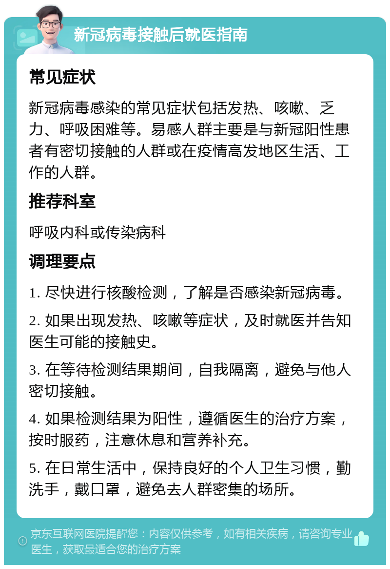 新冠病毒接触后就医指南 常见症状 新冠病毒感染的常见症状包括发热、咳嗽、乏力、呼吸困难等。易感人群主要是与新冠阳性患者有密切接触的人群或在疫情高发地区生活、工作的人群。 推荐科室 呼吸内科或传染病科 调理要点 1. 尽快进行核酸检测，了解是否感染新冠病毒。 2. 如果出现发热、咳嗽等症状，及时就医并告知医生可能的接触史。 3. 在等待检测结果期间，自我隔离，避免与他人密切接触。 4. 如果检测结果为阳性，遵循医生的治疗方案，按时服药，注意休息和营养补充。 5. 在日常生活中，保持良好的个人卫生习惯，勤洗手，戴口罩，避免去人群密集的场所。