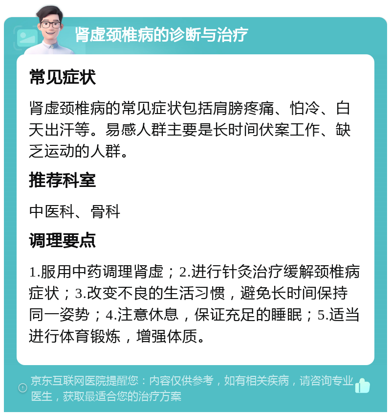 肾虚颈椎病的诊断与治疗 常见症状 肾虚颈椎病的常见症状包括肩膀疼痛、怕冷、白天出汗等。易感人群主要是长时间伏案工作、缺乏运动的人群。 推荐科室 中医科、骨科 调理要点 1.服用中药调理肾虚；2.进行针灸治疗缓解颈椎病症状；3.改变不良的生活习惯，避免长时间保持同一姿势；4.注意休息，保证充足的睡眠；5.适当进行体育锻炼，增强体质。