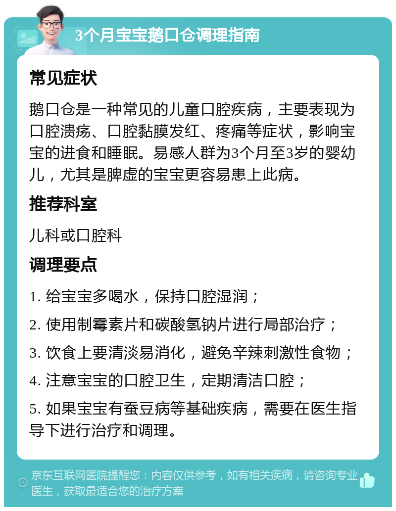 3个月宝宝鹅口仓调理指南 常见症状 鹅口仓是一种常见的儿童口腔疾病，主要表现为口腔溃疡、口腔黏膜发红、疼痛等症状，影响宝宝的进食和睡眠。易感人群为3个月至3岁的婴幼儿，尤其是脾虚的宝宝更容易患上此病。 推荐科室 儿科或口腔科 调理要点 1. 给宝宝多喝水，保持口腔湿润； 2. 使用制霉素片和碳酸氢钠片进行局部治疗； 3. 饮食上要清淡易消化，避免辛辣刺激性食物； 4. 注意宝宝的口腔卫生，定期清洁口腔； 5. 如果宝宝有蚕豆病等基础疾病，需要在医生指导下进行治疗和调理。