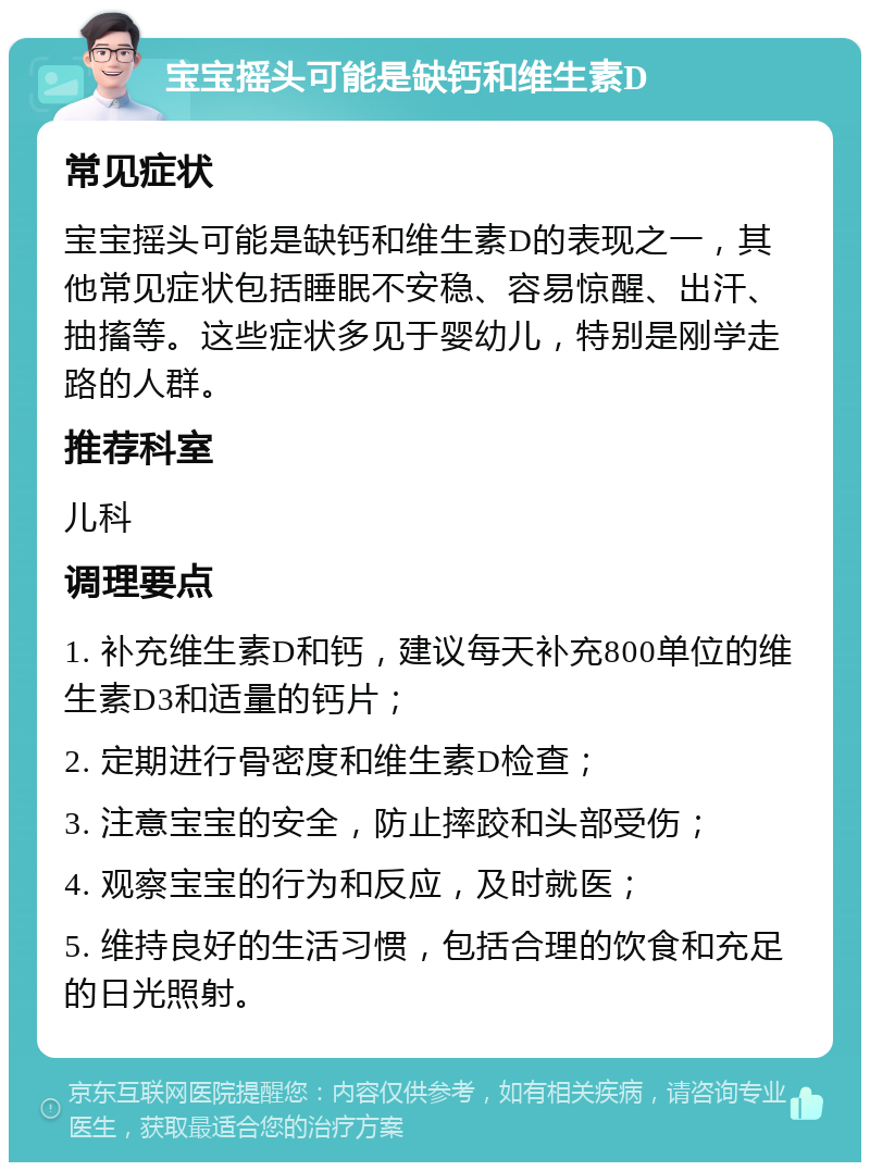 宝宝摇头可能是缺钙和维生素D 常见症状 宝宝摇头可能是缺钙和维生素D的表现之一，其他常见症状包括睡眠不安稳、容易惊醒、出汗、抽搐等。这些症状多见于婴幼儿，特别是刚学走路的人群。 推荐科室 儿科 调理要点 1. 补充维生素D和钙，建议每天补充800单位的维生素D3和适量的钙片； 2. 定期进行骨密度和维生素D检查； 3. 注意宝宝的安全，防止摔跤和头部受伤； 4. 观察宝宝的行为和反应，及时就医； 5. 维持良好的生活习惯，包括合理的饮食和充足的日光照射。