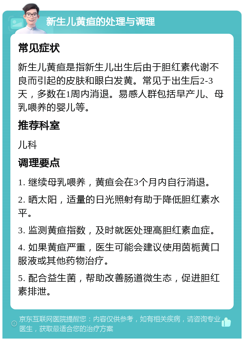 新生儿黄疸的处理与调理 常见症状 新生儿黄疸是指新生儿出生后由于胆红素代谢不良而引起的皮肤和眼白发黄。常见于出生后2-3天，多数在1周内消退。易感人群包括早产儿、母乳喂养的婴儿等。 推荐科室 儿科 调理要点 1. 继续母乳喂养，黄疸会在3个月内自行消退。 2. 晒太阳，适量的日光照射有助于降低胆红素水平。 3. 监测黄疸指数，及时就医处理高胆红素血症。 4. 如果黄疸严重，医生可能会建议使用茵栀黄口服液或其他药物治疗。 5. 配合益生菌，帮助改善肠道微生态，促进胆红素排泄。