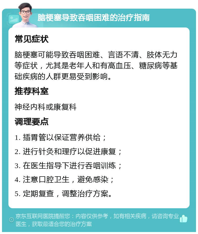 脑梗塞导致吞咽困难的治疗指南 常见症状 脑梗塞可能导致吞咽困难、言语不清、肢体无力等症状，尤其是老年人和有高血压、糖尿病等基础疾病的人群更易受到影响。 推荐科室 神经内科或康复科 调理要点 1. 插胃管以保证营养供给； 2. 进行针灸和理疗以促进康复； 3. 在医生指导下进行吞咽训练； 4. 注意口腔卫生，避免感染； 5. 定期复查，调整治疗方案。