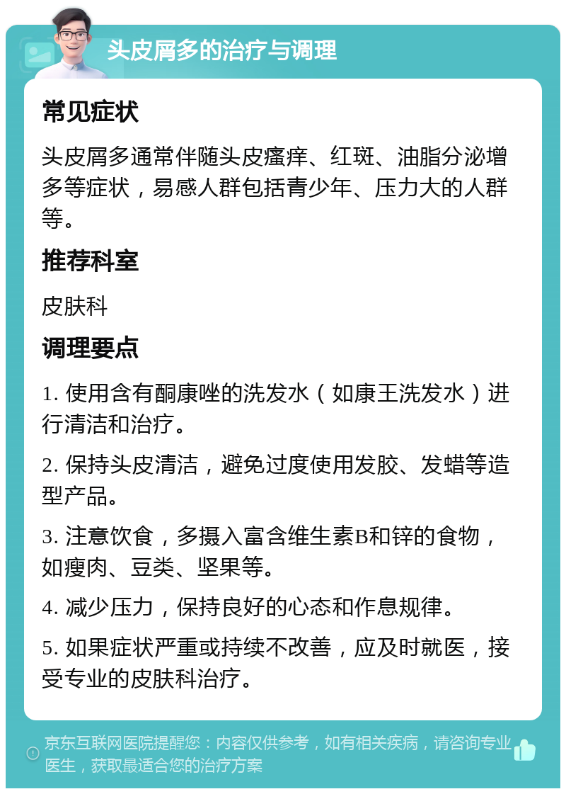 头皮屑多的治疗与调理 常见症状 头皮屑多通常伴随头皮瘙痒、红斑、油脂分泌增多等症状，易感人群包括青少年、压力大的人群等。 推荐科室 皮肤科 调理要点 1. 使用含有酮康唑的洗发水（如康王洗发水）进行清洁和治疗。 2. 保持头皮清洁，避免过度使用发胶、发蜡等造型产品。 3. 注意饮食，多摄入富含维生素B和锌的食物，如瘦肉、豆类、坚果等。 4. 减少压力，保持良好的心态和作息规律。 5. 如果症状严重或持续不改善，应及时就医，接受专业的皮肤科治疗。