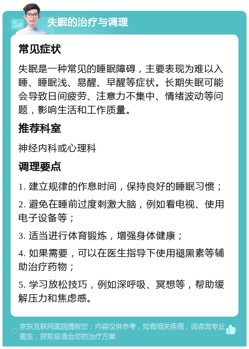 失眠的治疗与调理 常见症状 失眠是一种常见的睡眠障碍，主要表现为难以入睡、睡眠浅、易醒、早醒等症状。长期失眠可能会导致日间疲劳、注意力不集中、情绪波动等问题，影响生活和工作质量。 推荐科室 神经内科或心理科 调理要点 1. 建立规律的作息时间，保持良好的睡眠习惯； 2. 避免在睡前过度刺激大脑，例如看电视、使用电子设备等； 3. 适当进行体育锻炼，增强身体健康； 4. 如果需要，可以在医生指导下使用褪黑素等辅助治疗药物； 5. 学习放松技巧，例如深呼吸、冥想等，帮助缓解压力和焦虑感。