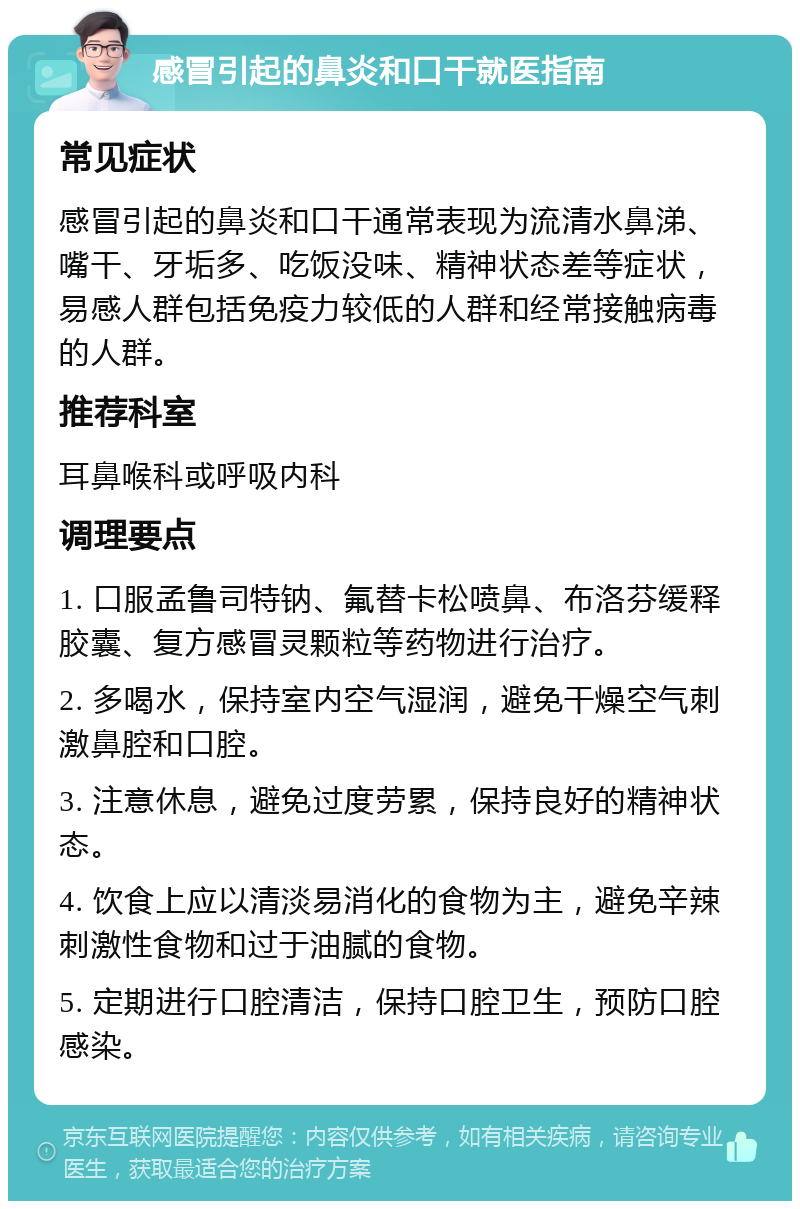 感冒引起的鼻炎和口干就医指南 常见症状 感冒引起的鼻炎和口干通常表现为流清水鼻涕、嘴干、牙垢多、吃饭没味、精神状态差等症状，易感人群包括免疫力较低的人群和经常接触病毒的人群。 推荐科室 耳鼻喉科或呼吸内科 调理要点 1. 口服孟鲁司特钠、氟替卡松喷鼻、布洛芬缓释胶囊、复方感冒灵颗粒等药物进行治疗。 2. 多喝水，保持室内空气湿润，避免干燥空气刺激鼻腔和口腔。 3. 注意休息，避免过度劳累，保持良好的精神状态。 4. 饮食上应以清淡易消化的食物为主，避免辛辣刺激性食物和过于油腻的食物。 5. 定期进行口腔清洁，保持口腔卫生，预防口腔感染。