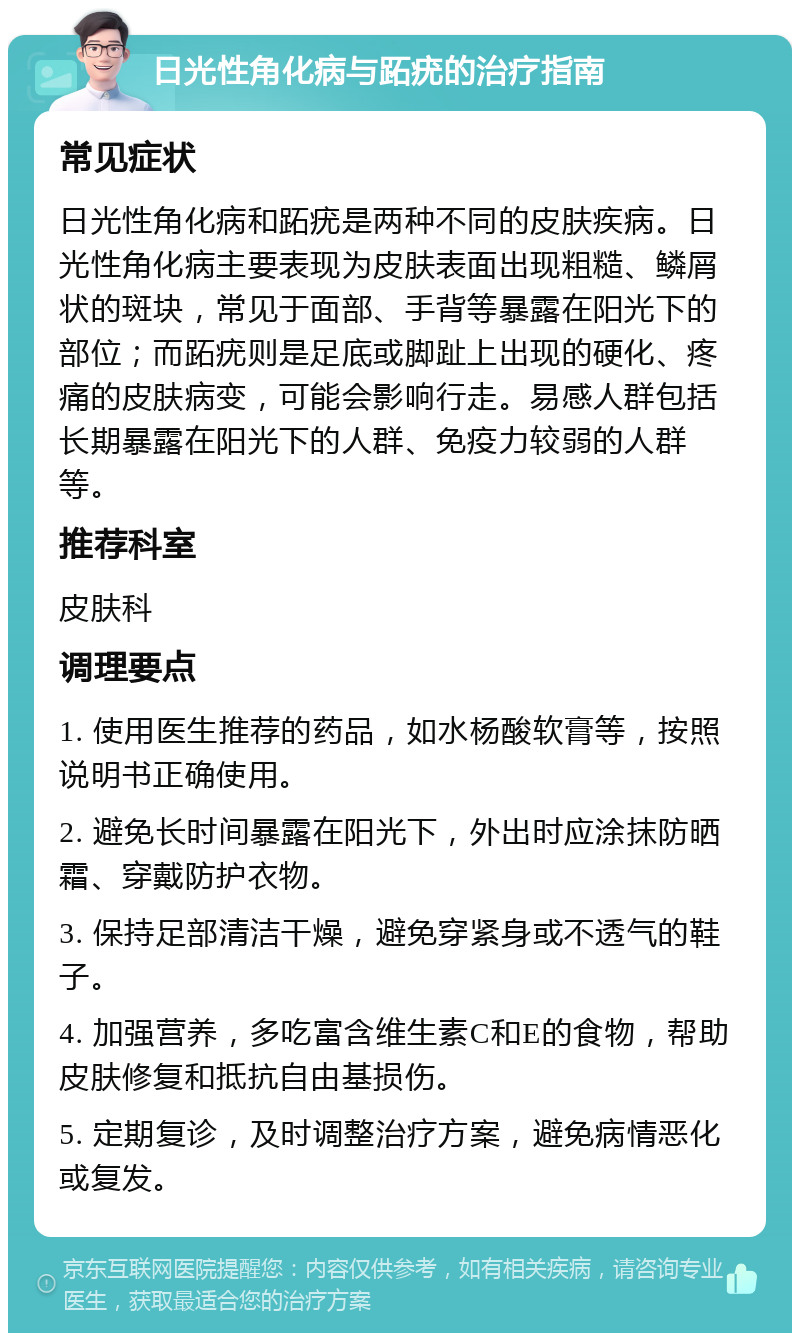 日光性角化病与跖疣的治疗指南 常见症状 日光性角化病和跖疣是两种不同的皮肤疾病。日光性角化病主要表现为皮肤表面出现粗糙、鳞屑状的斑块，常见于面部、手背等暴露在阳光下的部位；而跖疣则是足底或脚趾上出现的硬化、疼痛的皮肤病变，可能会影响行走。易感人群包括长期暴露在阳光下的人群、免疫力较弱的人群等。 推荐科室 皮肤科 调理要点 1. 使用医生推荐的药品，如水杨酸软膏等，按照说明书正确使用。 2. 避免长时间暴露在阳光下，外出时应涂抹防晒霜、穿戴防护衣物。 3. 保持足部清洁干燥，避免穿紧身或不透气的鞋子。 4. 加强营养，多吃富含维生素C和E的食物，帮助皮肤修复和抵抗自由基损伤。 5. 定期复诊，及时调整治疗方案，避免病情恶化或复发。