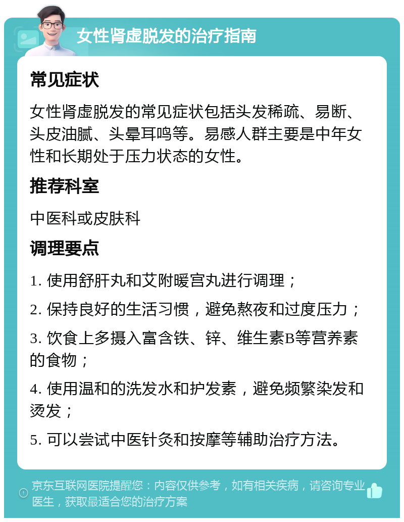 女性肾虚脱发的治疗指南 常见症状 女性肾虚脱发的常见症状包括头发稀疏、易断、头皮油腻、头晕耳鸣等。易感人群主要是中年女性和长期处于压力状态的女性。 推荐科室 中医科或皮肤科 调理要点 1. 使用舒肝丸和艾附暖宫丸进行调理； 2. 保持良好的生活习惯，避免熬夜和过度压力； 3. 饮食上多摄入富含铁、锌、维生素B等营养素的食物； 4. 使用温和的洗发水和护发素，避免频繁染发和烫发； 5. 可以尝试中医针灸和按摩等辅助治疗方法。