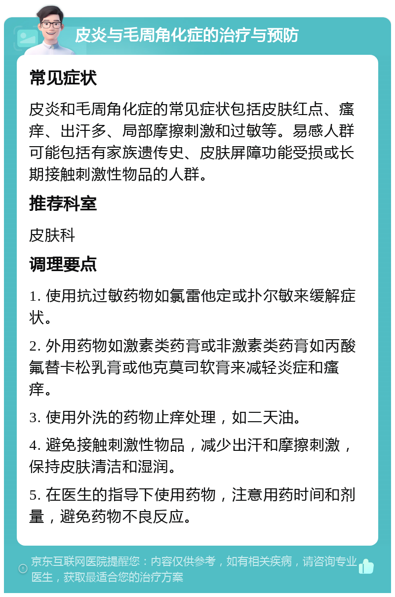 皮炎与毛周角化症的治疗与预防 常见症状 皮炎和毛周角化症的常见症状包括皮肤红点、瘙痒、出汗多、局部摩擦刺激和过敏等。易感人群可能包括有家族遗传史、皮肤屏障功能受损或长期接触刺激性物品的人群。 推荐科室 皮肤科 调理要点 1. 使用抗过敏药物如氯雷他定或扑尔敏来缓解症状。 2. 外用药物如激素类药膏或非激素类药膏如丙酸氟替卡松乳膏或他克莫司软膏来减轻炎症和瘙痒。 3. 使用外洗的药物止痒处理，如二天油。 4. 避免接触刺激性物品，减少出汗和摩擦刺激，保持皮肤清洁和湿润。 5. 在医生的指导下使用药物，注意用药时间和剂量，避免药物不良反应。