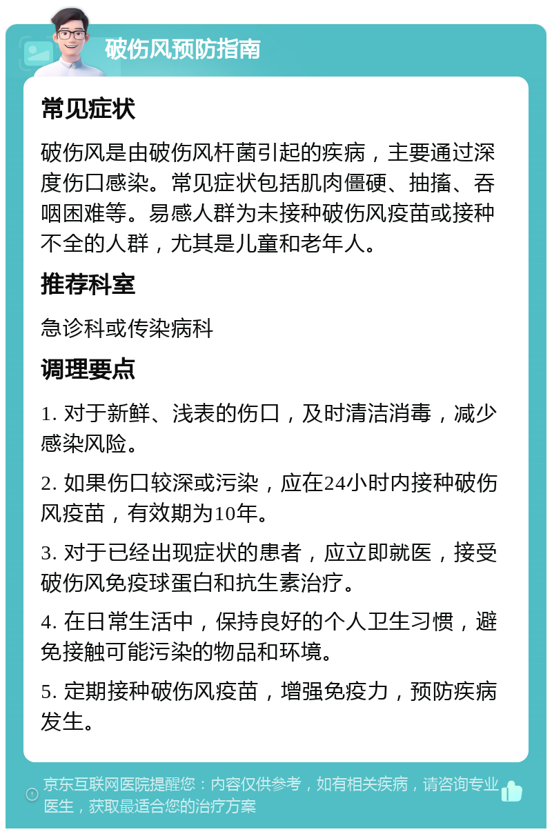 破伤风预防指南 常见症状 破伤风是由破伤风杆菌引起的疾病，主要通过深度伤口感染。常见症状包括肌肉僵硬、抽搐、吞咽困难等。易感人群为未接种破伤风疫苗或接种不全的人群，尤其是儿童和老年人。 推荐科室 急诊科或传染病科 调理要点 1. 对于新鲜、浅表的伤口，及时清洁消毒，减少感染风险。 2. 如果伤口较深或污染，应在24小时内接种破伤风疫苗，有效期为10年。 3. 对于已经出现症状的患者，应立即就医，接受破伤风免疫球蛋白和抗生素治疗。 4. 在日常生活中，保持良好的个人卫生习惯，避免接触可能污染的物品和环境。 5. 定期接种破伤风疫苗，增强免疫力，预防疾病发生。