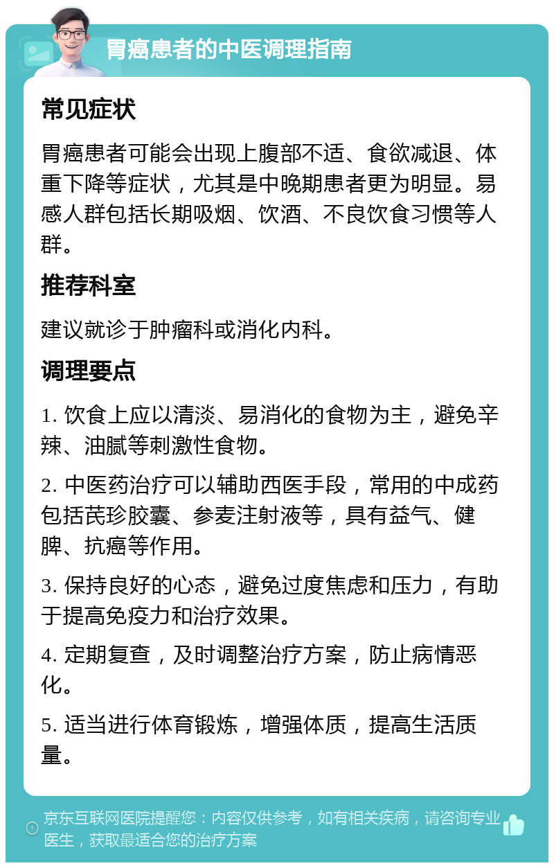 胃癌患者的中医调理指南 常见症状 胃癌患者可能会出现上腹部不适、食欲减退、体重下降等症状，尤其是中晚期患者更为明显。易感人群包括长期吸烟、饮酒、不良饮食习惯等人群。 推荐科室 建议就诊于肿瘤科或消化内科。 调理要点 1. 饮食上应以清淡、易消化的食物为主，避免辛辣、油腻等刺激性食物。 2. 中医药治疗可以辅助西医手段，常用的中成药包括芪珍胶囊、参麦注射液等，具有益气、健脾、抗癌等作用。 3. 保持良好的心态，避免过度焦虑和压力，有助于提高免疫力和治疗效果。 4. 定期复查，及时调整治疗方案，防止病情恶化。 5. 适当进行体育锻炼，增强体质，提高生活质量。