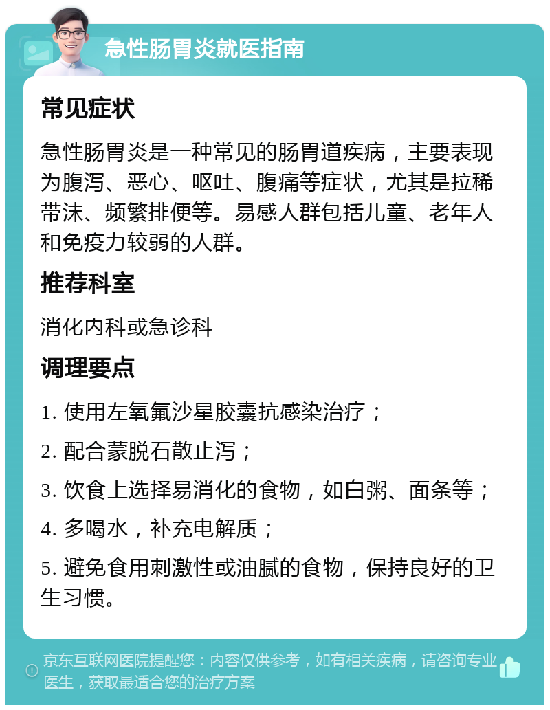 急性肠胃炎就医指南 常见症状 急性肠胃炎是一种常见的肠胃道疾病，主要表现为腹泻、恶心、呕吐、腹痛等症状，尤其是拉稀带沫、频繁排便等。易感人群包括儿童、老年人和免疫力较弱的人群。 推荐科室 消化内科或急诊科 调理要点 1. 使用左氧氟沙星胶囊抗感染治疗； 2. 配合蒙脱石散止泻； 3. 饮食上选择易消化的食物，如白粥、面条等； 4. 多喝水，补充电解质； 5. 避免食用刺激性或油腻的食物，保持良好的卫生习惯。