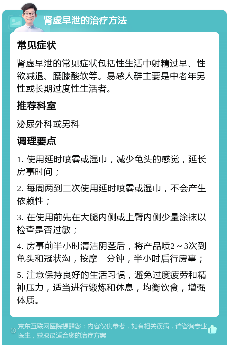 肾虚早泄的治疗方法 常见症状 肾虚早泄的常见症状包括性生活中射精过早、性欲减退、腰膝酸软等。易感人群主要是中老年男性或长期过度性生活者。 推荐科室 泌尿外科或男科 调理要点 1. 使用延时喷雾或湿巾，减少龟头的感觉，延长房事时间； 2. 每周两到三次使用延时喷雾或湿巾，不会产生依赖性； 3. 在使用前先在大腿内侧或上臂内侧少量涂抹以检查是否过敏； 4. 房事前半小时清洁阴茎后，将产品喷2～3次到龟头和冠状沟，按摩一分钟，半小时后行房事； 5. 注意保持良好的生活习惯，避免过度疲劳和精神压力，适当进行锻炼和休息，均衡饮食，增强体质。