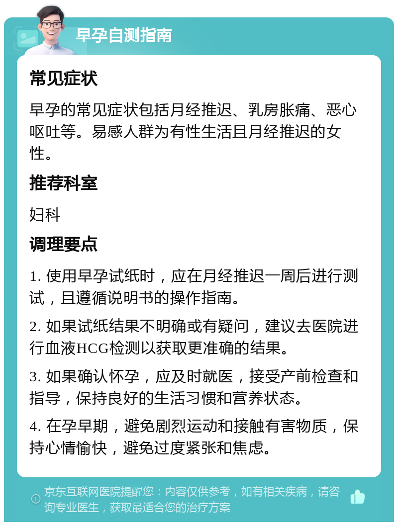 早孕自测指南 常见症状 早孕的常见症状包括月经推迟、乳房胀痛、恶心呕吐等。易感人群为有性生活且月经推迟的女性。 推荐科室 妇科 调理要点 1. 使用早孕试纸时，应在月经推迟一周后进行测试，且遵循说明书的操作指南。 2. 如果试纸结果不明确或有疑问，建议去医院进行血液HCG检测以获取更准确的结果。 3. 如果确认怀孕，应及时就医，接受产前检查和指导，保持良好的生活习惯和营养状态。 4. 在孕早期，避免剧烈运动和接触有害物质，保持心情愉快，避免过度紧张和焦虑。