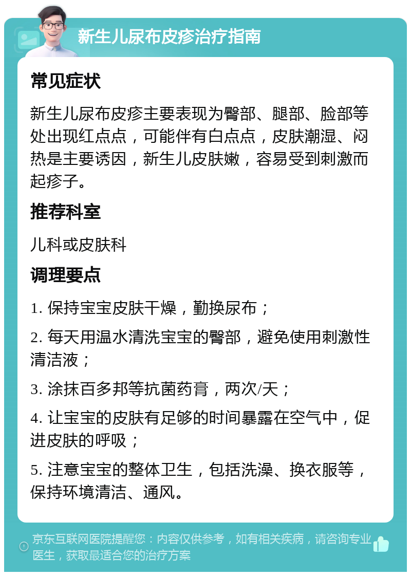 新生儿尿布皮疹治疗指南 常见症状 新生儿尿布皮疹主要表现为臀部、腿部、脸部等处出现红点点，可能伴有白点点，皮肤潮湿、闷热是主要诱因，新生儿皮肤嫩，容易受到刺激而起疹子。 推荐科室 儿科或皮肤科 调理要点 1. 保持宝宝皮肤干燥，勤换尿布； 2. 每天用温水清洗宝宝的臀部，避免使用刺激性清洁液； 3. 涂抹百多邦等抗菌药膏，两次/天； 4. 让宝宝的皮肤有足够的时间暴露在空气中，促进皮肤的呼吸； 5. 注意宝宝的整体卫生，包括洗澡、换衣服等，保持环境清洁、通风。