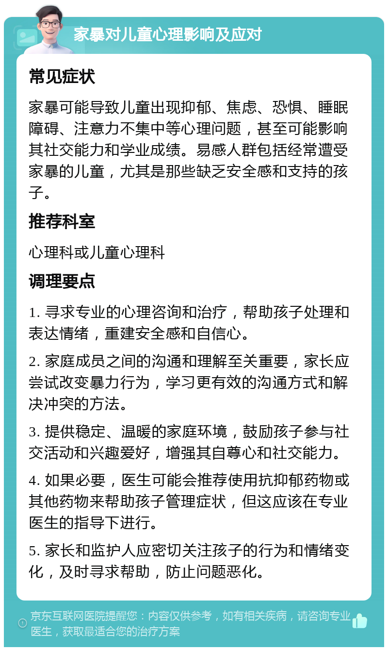 家暴对儿童心理影响及应对 常见症状 家暴可能导致儿童出现抑郁、焦虑、恐惧、睡眠障碍、注意力不集中等心理问题，甚至可能影响其社交能力和学业成绩。易感人群包括经常遭受家暴的儿童，尤其是那些缺乏安全感和支持的孩子。 推荐科室 心理科或儿童心理科 调理要点 1. 寻求专业的心理咨询和治疗，帮助孩子处理和表达情绪，重建安全感和自信心。 2. 家庭成员之间的沟通和理解至关重要，家长应尝试改变暴力行为，学习更有效的沟通方式和解决冲突的方法。 3. 提供稳定、温暖的家庭环境，鼓励孩子参与社交活动和兴趣爱好，增强其自尊心和社交能力。 4. 如果必要，医生可能会推荐使用抗抑郁药物或其他药物来帮助孩子管理症状，但这应该在专业医生的指导下进行。 5. 家长和监护人应密切关注孩子的行为和情绪变化，及时寻求帮助，防止问题恶化。