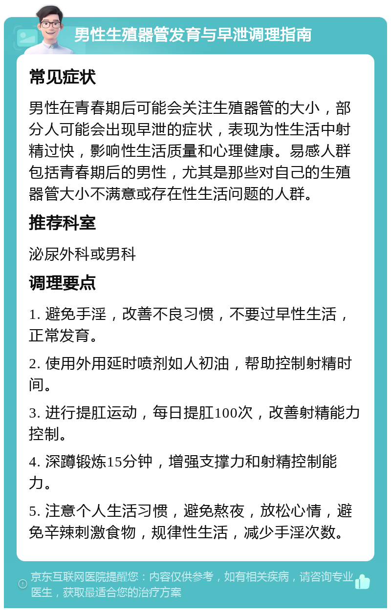 男性生殖器管发育与早泄调理指南 常见症状 男性在青春期后可能会关注生殖器管的大小，部分人可能会出现早泄的症状，表现为性生活中射精过快，影响性生活质量和心理健康。易感人群包括青春期后的男性，尤其是那些对自己的生殖器管大小不满意或存在性生活问题的人群。 推荐科室 泌尿外科或男科 调理要点 1. 避免手淫，改善不良习惯，不要过早性生活，正常发育。 2. 使用外用延时喷剂如人初油，帮助控制射精时间。 3. 进行提肛运动，每日提肛100次，改善射精能力控制。 4. 深蹲锻炼15分钟，增强支撑力和射精控制能力。 5. 注意个人生活习惯，避免熬夜，放松心情，避免辛辣刺激食物，规律性生活，减少手淫次数。