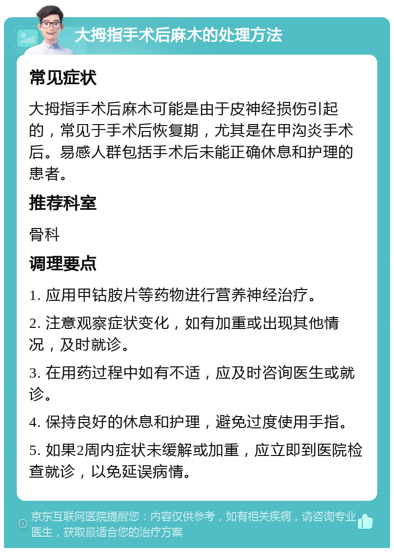 大拇指手术后麻木的处理方法 常见症状 大拇指手术后麻木可能是由于皮神经损伤引起的，常见于手术后恢复期，尤其是在甲沟炎手术后。易感人群包括手术后未能正确休息和护理的患者。 推荐科室 骨科 调理要点 1. 应用甲钴胺片等药物进行营养神经治疗。 2. 注意观察症状变化，如有加重或出现其他情况，及时就诊。 3. 在用药过程中如有不适，应及时咨询医生或就诊。 4. 保持良好的休息和护理，避免过度使用手指。 5. 如果2周内症状未缓解或加重，应立即到医院检查就诊，以免延误病情。