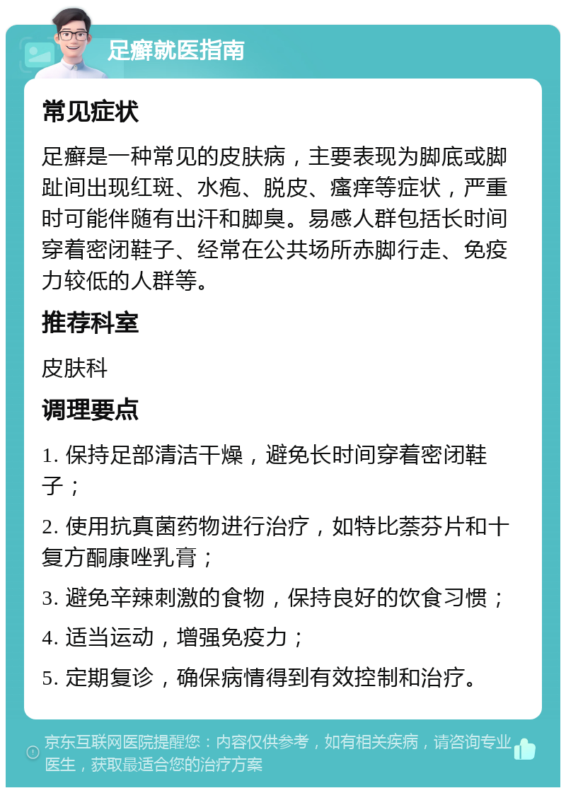 足癣就医指南 常见症状 足癣是一种常见的皮肤病，主要表现为脚底或脚趾间出现红斑、水疱、脱皮、瘙痒等症状，严重时可能伴随有出汗和脚臭。易感人群包括长时间穿着密闭鞋子、经常在公共场所赤脚行走、免疫力较低的人群等。 推荐科室 皮肤科 调理要点 1. 保持足部清洁干燥，避免长时间穿着密闭鞋子； 2. 使用抗真菌药物进行治疗，如特比萘芬片和十复方酮康唑乳膏； 3. 避免辛辣刺激的食物，保持良好的饮食习惯； 4. 适当运动，增强免疫力； 5. 定期复诊，确保病情得到有效控制和治疗。