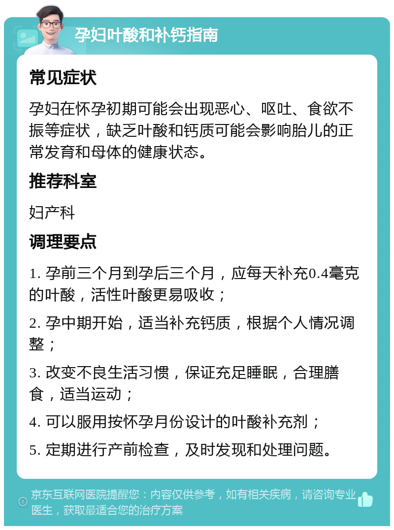 孕妇叶酸和补钙指南 常见症状 孕妇在怀孕初期可能会出现恶心、呕吐、食欲不振等症状，缺乏叶酸和钙质可能会影响胎儿的正常发育和母体的健康状态。 推荐科室 妇产科 调理要点 1. 孕前三个月到孕后三个月，应每天补充0.4毫克的叶酸，活性叶酸更易吸收； 2. 孕中期开始，适当补充钙质，根据个人情况调整； 3. 改变不良生活习惯，保证充足睡眠，合理膳食，适当运动； 4. 可以服用按怀孕月份设计的叶酸补充剂； 5. 定期进行产前检查，及时发现和处理问题。