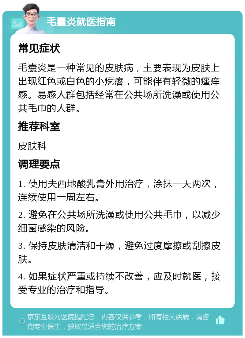 毛囊炎就医指南 常见症状 毛囊炎是一种常见的皮肤病，主要表现为皮肤上出现红色或白色的小疙瘩，可能伴有轻微的瘙痒感。易感人群包括经常在公共场所洗澡或使用公共毛巾的人群。 推荐科室 皮肤科 调理要点 1. 使用夫西地酸乳膏外用治疗，涂抹一天两次，连续使用一周左右。 2. 避免在公共场所洗澡或使用公共毛巾，以减少细菌感染的风险。 3. 保持皮肤清洁和干燥，避免过度摩擦或刮擦皮肤。 4. 如果症状严重或持续不改善，应及时就医，接受专业的治疗和指导。