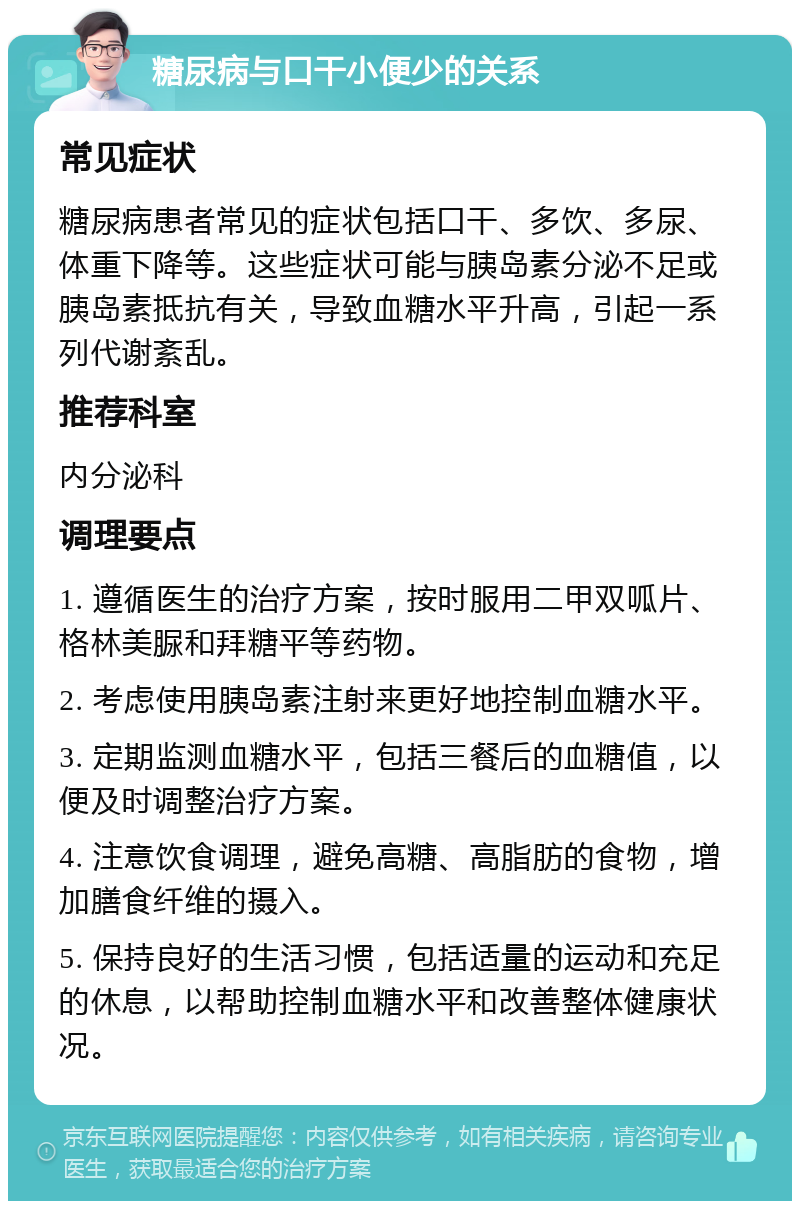 糖尿病与口干小便少的关系 常见症状 糖尿病患者常见的症状包括口干、多饮、多尿、体重下降等。这些症状可能与胰岛素分泌不足或胰岛素抵抗有关，导致血糖水平升高，引起一系列代谢紊乱。 推荐科室 内分泌科 调理要点 1. 遵循医生的治疗方案，按时服用二甲双呱片、格林美脲和拜糖平等药物。 2. 考虑使用胰岛素注射来更好地控制血糖水平。 3. 定期监测血糖水平，包括三餐后的血糖值，以便及时调整治疗方案。 4. 注意饮食调理，避免高糖、高脂肪的食物，增加膳食纤维的摄入。 5. 保持良好的生活习惯，包括适量的运动和充足的休息，以帮助控制血糖水平和改善整体健康状况。