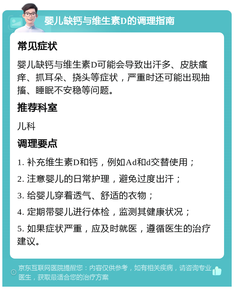 婴儿缺钙与维生素D的调理指南 常见症状 婴儿缺钙与维生素D可能会导致出汗多、皮肤瘙痒、抓耳朵、挠头等症状，严重时还可能出现抽搐、睡眠不安稳等问题。 推荐科室 儿科 调理要点 1. 补充维生素D和钙，例如Ad和d交替使用； 2. 注意婴儿的日常护理，避免过度出汗； 3. 给婴儿穿着透气、舒适的衣物； 4. 定期带婴儿进行体检，监测其健康状况； 5. 如果症状严重，应及时就医，遵循医生的治疗建议。