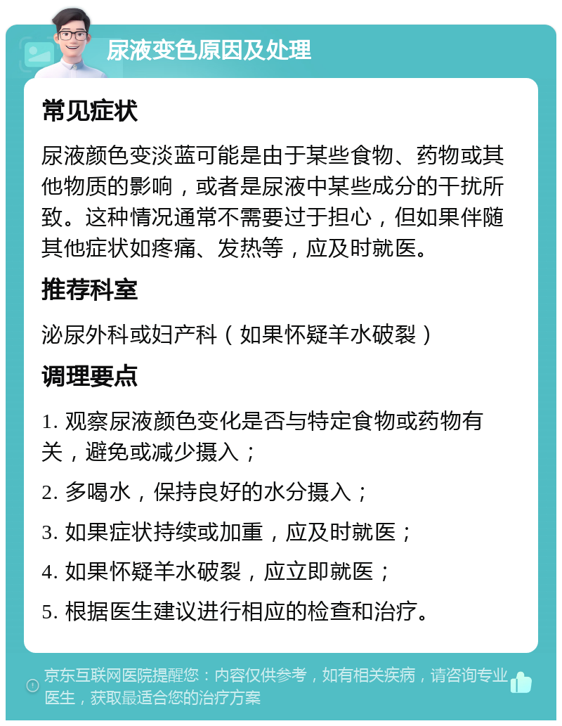 尿液变色原因及处理 常见症状 尿液颜色变淡蓝可能是由于某些食物、药物或其他物质的影响，或者是尿液中某些成分的干扰所致。这种情况通常不需要过于担心，但如果伴随其他症状如疼痛、发热等，应及时就医。 推荐科室 泌尿外科或妇产科（如果怀疑羊水破裂） 调理要点 1. 观察尿液颜色变化是否与特定食物或药物有关，避免或减少摄入； 2. 多喝水，保持良好的水分摄入； 3. 如果症状持续或加重，应及时就医； 4. 如果怀疑羊水破裂，应立即就医； 5. 根据医生建议进行相应的检查和治疗。