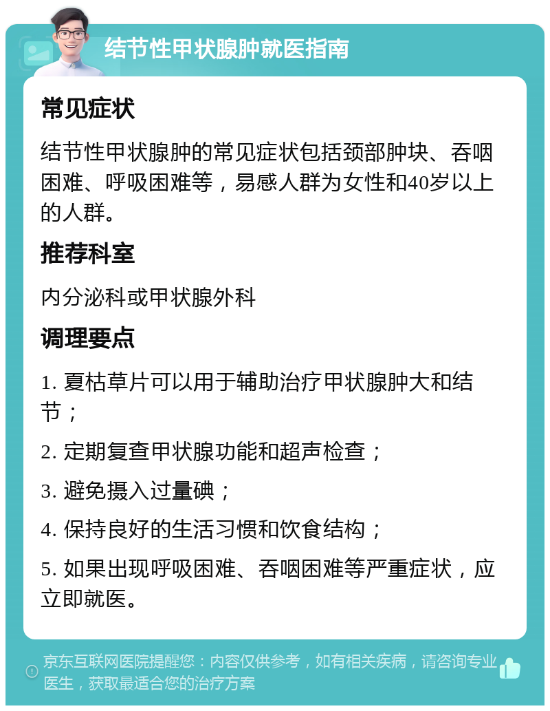 结节性甲状腺肿就医指南 常见症状 结节性甲状腺肿的常见症状包括颈部肿块、吞咽困难、呼吸困难等，易感人群为女性和40岁以上的人群。 推荐科室 内分泌科或甲状腺外科 调理要点 1. 夏枯草片可以用于辅助治疗甲状腺肿大和结节； 2. 定期复查甲状腺功能和超声检查； 3. 避免摄入过量碘； 4. 保持良好的生活习惯和饮食结构； 5. 如果出现呼吸困难、吞咽困难等严重症状，应立即就医。