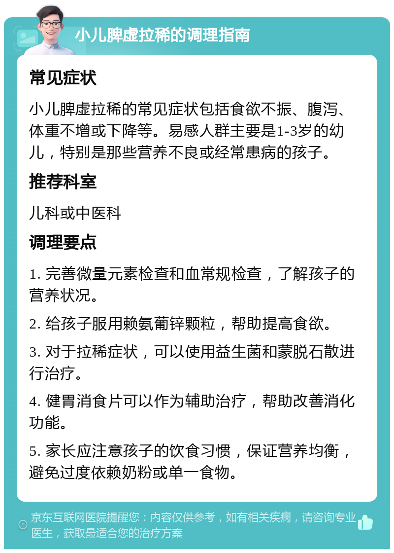 小儿脾虚拉稀的调理指南 常见症状 小儿脾虚拉稀的常见症状包括食欲不振、腹泻、体重不增或下降等。易感人群主要是1-3岁的幼儿，特别是那些营养不良或经常患病的孩子。 推荐科室 儿科或中医科 调理要点 1. 完善微量元素检查和血常规检查，了解孩子的营养状况。 2. 给孩子服用赖氨葡锌颗粒，帮助提高食欲。 3. 对于拉稀症状，可以使用益生菌和蒙脱石散进行治疗。 4. 健胃消食片可以作为辅助治疗，帮助改善消化功能。 5. 家长应注意孩子的饮食习惯，保证营养均衡，避免过度依赖奶粉或单一食物。