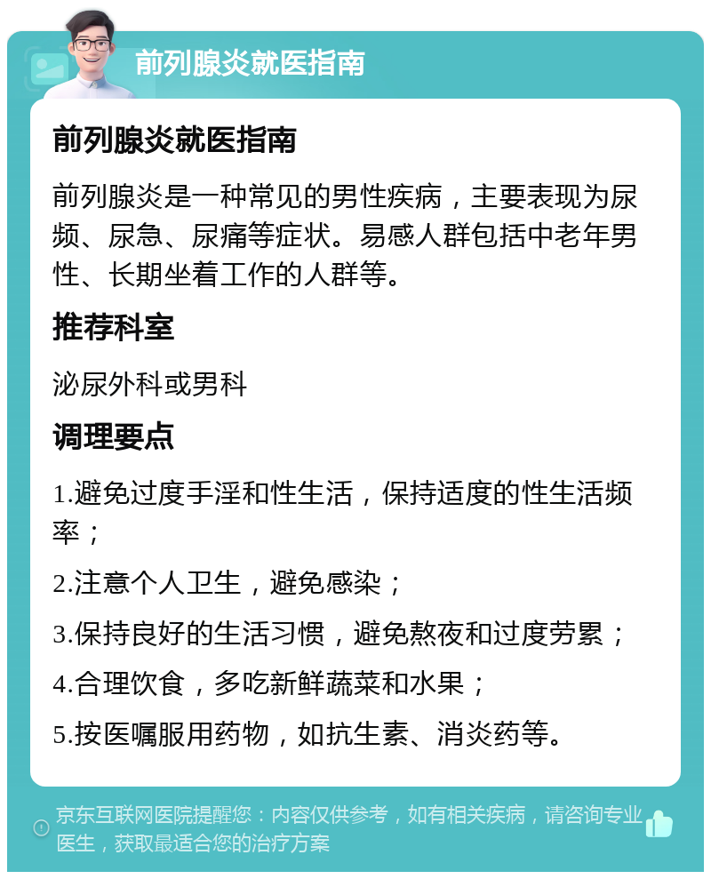 前列腺炎就医指南 前列腺炎就医指南 前列腺炎是一种常见的男性疾病，主要表现为尿频、尿急、尿痛等症状。易感人群包括中老年男性、长期坐着工作的人群等。 推荐科室 泌尿外科或男科 调理要点 1.避免过度手淫和性生活，保持适度的性生活频率； 2.注意个人卫生，避免感染； 3.保持良好的生活习惯，避免熬夜和过度劳累； 4.合理饮食，多吃新鲜蔬菜和水果； 5.按医嘱服用药物，如抗生素、消炎药等。