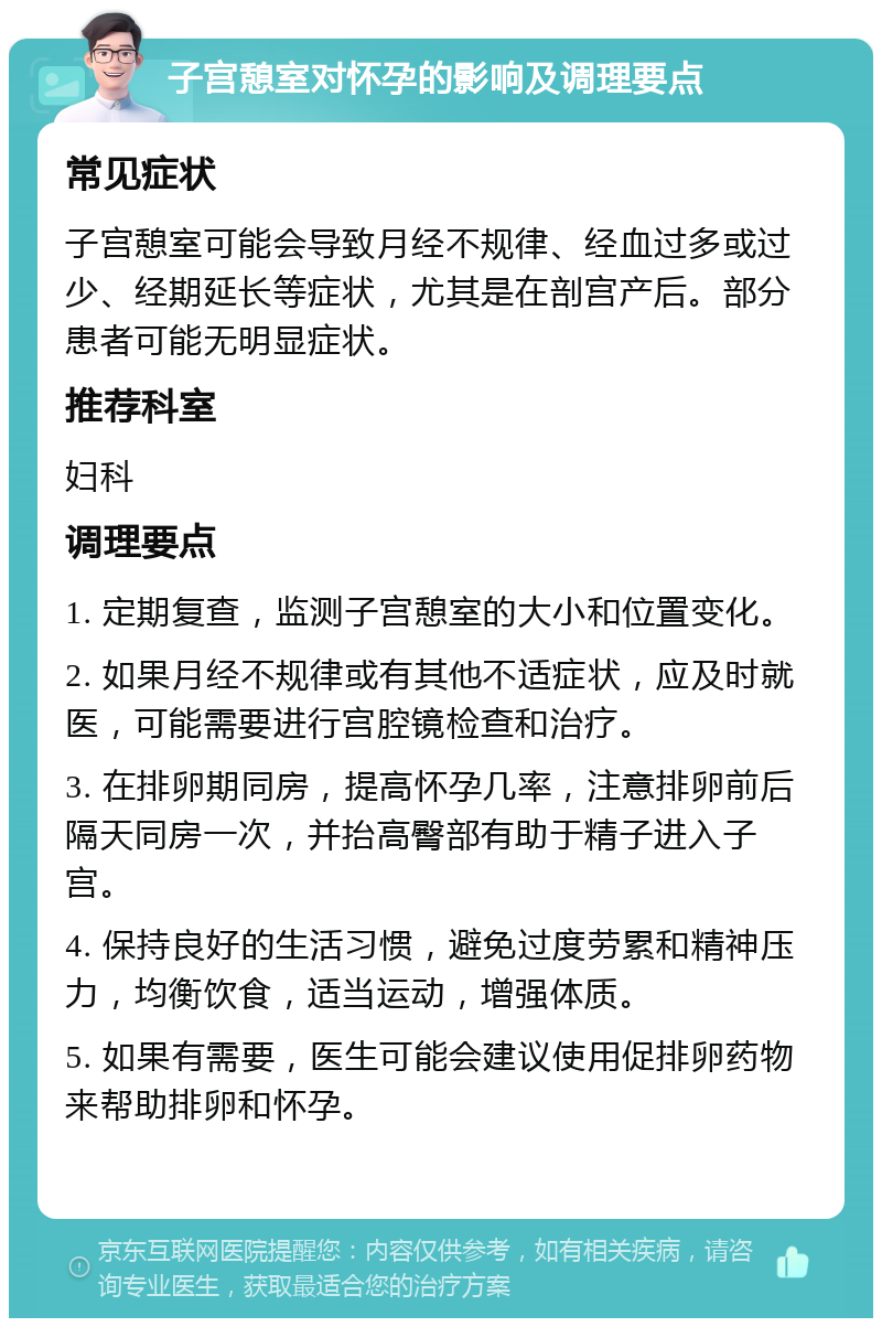 子宫憩室对怀孕的影响及调理要点 常见症状 子宫憩室可能会导致月经不规律、经血过多或过少、经期延长等症状，尤其是在剖宫产后。部分患者可能无明显症状。 推荐科室 妇科 调理要点 1. 定期复查，监测子宫憩室的大小和位置变化。 2. 如果月经不规律或有其他不适症状，应及时就医，可能需要进行宫腔镜检查和治疗。 3. 在排卵期同房，提高怀孕几率，注意排卵前后隔天同房一次，并抬高臀部有助于精子进入子宫。 4. 保持良好的生活习惯，避免过度劳累和精神压力，均衡饮食，适当运动，增强体质。 5. 如果有需要，医生可能会建议使用促排卵药物来帮助排卵和怀孕。