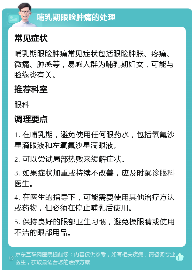 哺乳期眼睑肿痛的处理 常见症状 哺乳期眼睑肿痛常见症状包括眼睑肿胀、疼痛、微痛、肿感等，易感人群为哺乳期妇女，可能与睑缘炎有关。 推荐科室 眼科 调理要点 1. 在哺乳期，避免使用任何眼药水，包括氧氟沙星滴眼液和左氧氟沙星滴眼液。 2. 可以尝试局部热敷来缓解症状。 3. 如果症状加重或持续不改善，应及时就诊眼科医生。 4. 在医生的指导下，可能需要使用其他治疗方法或药物，但必须在停止哺乳后使用。 5. 保持良好的眼部卫生习惯，避免揉眼睛或使用不洁的眼部用品。