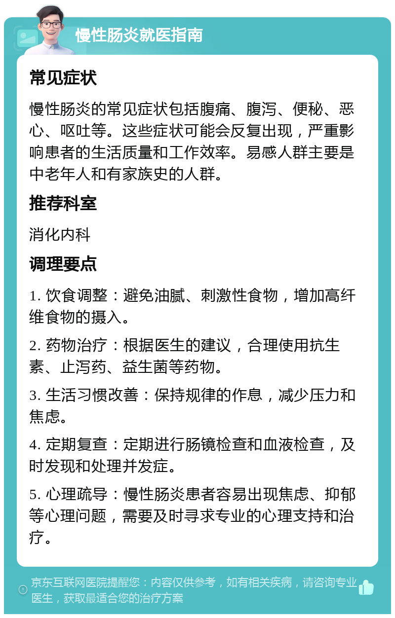 慢性肠炎就医指南 常见症状 慢性肠炎的常见症状包括腹痛、腹泻、便秘、恶心、呕吐等。这些症状可能会反复出现，严重影响患者的生活质量和工作效率。易感人群主要是中老年人和有家族史的人群。 推荐科室 消化内科 调理要点 1. 饮食调整：避免油腻、刺激性食物，增加高纤维食物的摄入。 2. 药物治疗：根据医生的建议，合理使用抗生素、止泻药、益生菌等药物。 3. 生活习惯改善：保持规律的作息，减少压力和焦虑。 4. 定期复查：定期进行肠镜检查和血液检查，及时发现和处理并发症。 5. 心理疏导：慢性肠炎患者容易出现焦虑、抑郁等心理问题，需要及时寻求专业的心理支持和治疗。