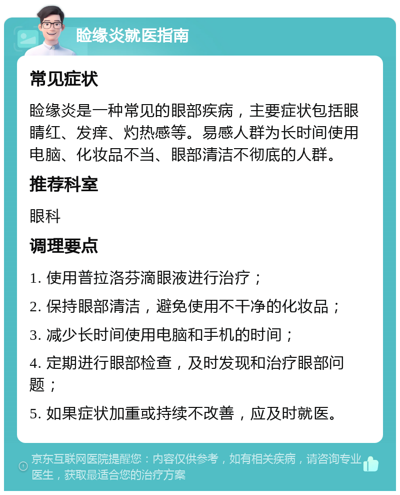 睑缘炎就医指南 常见症状 睑缘炎是一种常见的眼部疾病，主要症状包括眼睛红、发痒、灼热感等。易感人群为长时间使用电脑、化妆品不当、眼部清洁不彻底的人群。 推荐科室 眼科 调理要点 1. 使用普拉洛芬滴眼液进行治疗； 2. 保持眼部清洁，避免使用不干净的化妆品； 3. 减少长时间使用电脑和手机的时间； 4. 定期进行眼部检查，及时发现和治疗眼部问题； 5. 如果症状加重或持续不改善，应及时就医。