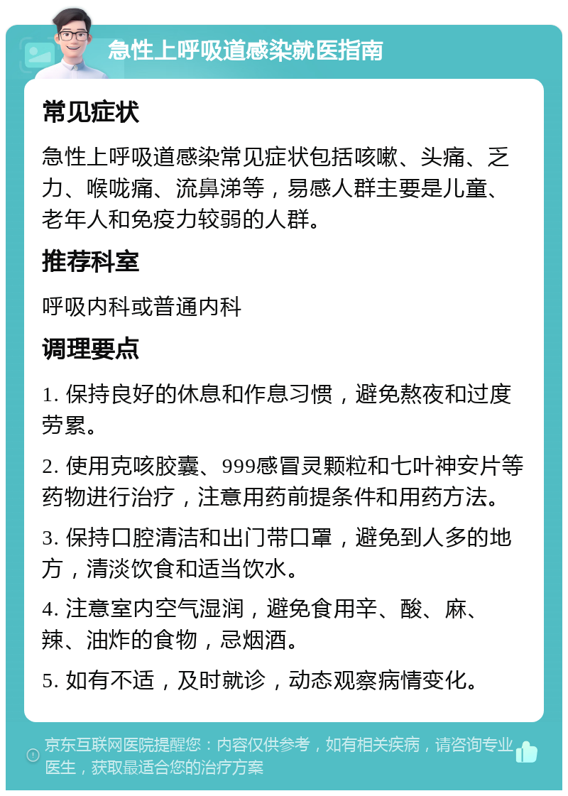 急性上呼吸道感染就医指南 常见症状 急性上呼吸道感染常见症状包括咳嗽、头痛、乏力、喉咙痛、流鼻涕等，易感人群主要是儿童、老年人和免疫力较弱的人群。 推荐科室 呼吸内科或普通内科 调理要点 1. 保持良好的休息和作息习惯，避免熬夜和过度劳累。 2. 使用克咳胶囊、999感冒灵颗粒和七叶神安片等药物进行治疗，注意用药前提条件和用药方法。 3. 保持口腔清洁和出门带口罩，避免到人多的地方，清淡饮食和适当饮水。 4. 注意室内空气湿润，避免食用辛、酸、麻、辣、油炸的食物，忌烟酒。 5. 如有不适，及时就诊，动态观察病情变化。