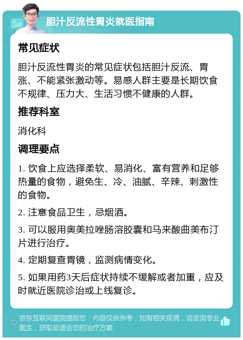 胆汁反流性胃炎就医指南 常见症状 胆汁反流性胃炎的常见症状包括胆汁反流、胃涨、不能紧张激动等。易感人群主要是长期饮食不规律、压力大、生活习惯不健康的人群。 推荐科室 消化科 调理要点 1. 饮食上应选择柔软、易消化、富有营养和足够热量的食物，避免生、冷、油腻、辛辣、刺激性的食物。 2. 注意食品卫生，忌烟酒。 3. 可以服用奥美拉唑肠溶胶囊和马来酸曲美布汀片进行治疗。 4. 定期复查胃镜，监测病情变化。 5. 如果用药3天后症状持续不缓解或者加重，应及时就近医院诊治或上线复诊。