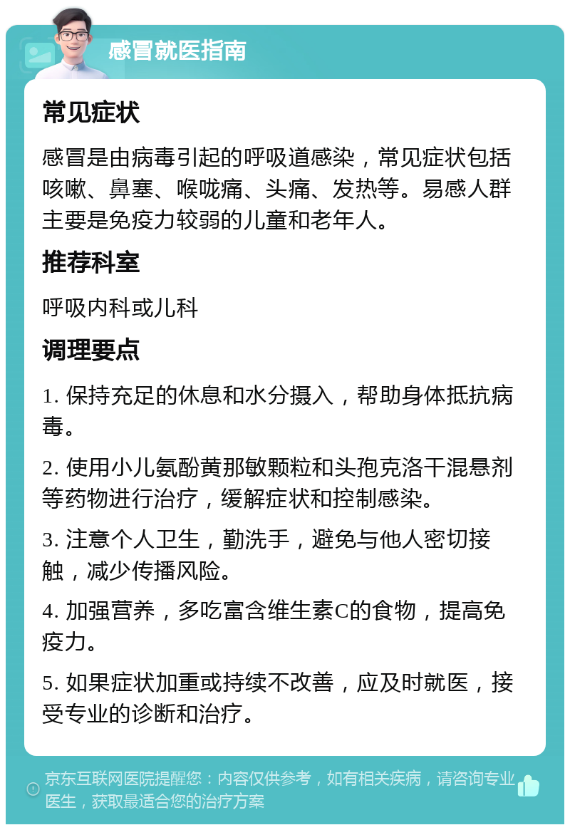 感冒就医指南 常见症状 感冒是由病毒引起的呼吸道感染，常见症状包括咳嗽、鼻塞、喉咙痛、头痛、发热等。易感人群主要是免疫力较弱的儿童和老年人。 推荐科室 呼吸内科或儿科 调理要点 1. 保持充足的休息和水分摄入，帮助身体抵抗病毒。 2. 使用小儿氨酚黄那敏颗粒和头孢克洛干混悬剂等药物进行治疗，缓解症状和控制感染。 3. 注意个人卫生，勤洗手，避免与他人密切接触，减少传播风险。 4. 加强营养，多吃富含维生素C的食物，提高免疫力。 5. 如果症状加重或持续不改善，应及时就医，接受专业的诊断和治疗。