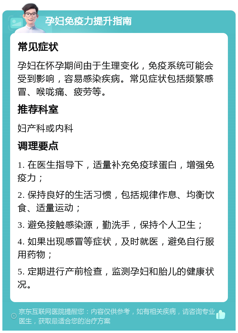 孕妇免疫力提升指南 常见症状 孕妇在怀孕期间由于生理变化，免疫系统可能会受到影响，容易感染疾病。常见症状包括频繁感冒、喉咙痛、疲劳等。 推荐科室 妇产科或内科 调理要点 1. 在医生指导下，适量补充免疫球蛋白，增强免疫力； 2. 保持良好的生活习惯，包括规律作息、均衡饮食、适量运动； 3. 避免接触感染源，勤洗手，保持个人卫生； 4. 如果出现感冒等症状，及时就医，避免自行服用药物； 5. 定期进行产前检查，监测孕妇和胎儿的健康状况。