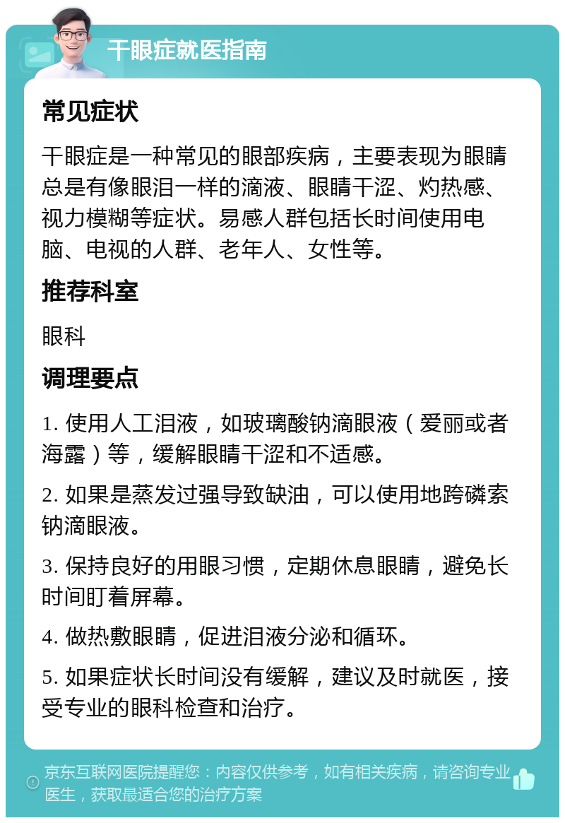 干眼症就医指南 常见症状 干眼症是一种常见的眼部疾病，主要表现为眼睛总是有像眼泪一样的滴液、眼睛干涩、灼热感、视力模糊等症状。易感人群包括长时间使用电脑、电视的人群、老年人、女性等。 推荐科室 眼科 调理要点 1. 使用人工泪液，如玻璃酸钠滴眼液（爱丽或者海露）等，缓解眼睛干涩和不适感。 2. 如果是蒸发过强导致缺油，可以使用地跨磷索钠滴眼液。 3. 保持良好的用眼习惯，定期休息眼睛，避免长时间盯着屏幕。 4. 做热敷眼睛，促进泪液分泌和循环。 5. 如果症状长时间没有缓解，建议及时就医，接受专业的眼科检查和治疗。