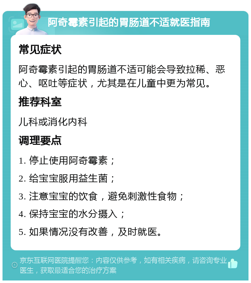 阿奇霉素引起的胃肠道不适就医指南 常见症状 阿奇霉素引起的胃肠道不适可能会导致拉稀、恶心、呕吐等症状，尤其是在儿童中更为常见。 推荐科室 儿科或消化内科 调理要点 1. 停止使用阿奇霉素； 2. 给宝宝服用益生菌； 3. 注意宝宝的饮食，避免刺激性食物； 4. 保持宝宝的水分摄入； 5. 如果情况没有改善，及时就医。