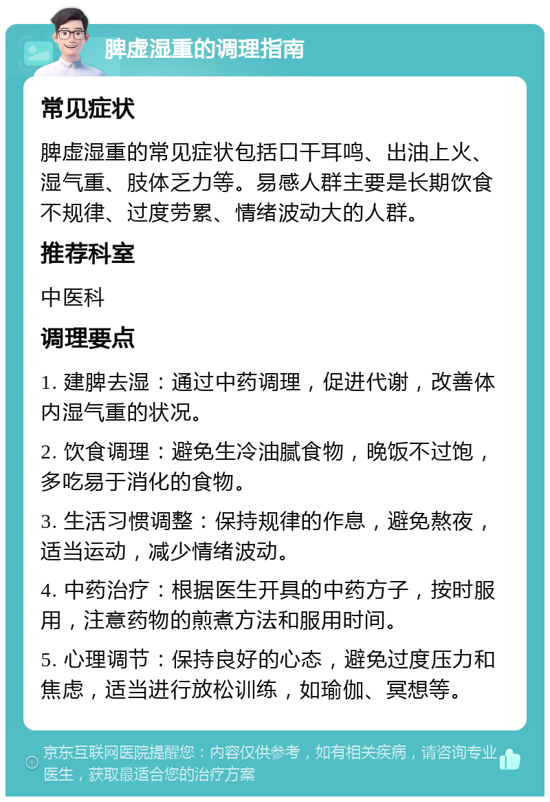 脾虚湿重的调理指南 常见症状 脾虚湿重的常见症状包括口干耳鸣、出油上火、湿气重、肢体乏力等。易感人群主要是长期饮食不规律、过度劳累、情绪波动大的人群。 推荐科室 中医科 调理要点 1. 建脾去湿：通过中药调理，促进代谢，改善体内湿气重的状况。 2. 饮食调理：避免生冷油腻食物，晚饭不过饱，多吃易于消化的食物。 3. 生活习惯调整：保持规律的作息，避免熬夜，适当运动，减少情绪波动。 4. 中药治疗：根据医生开具的中药方子，按时服用，注意药物的煎煮方法和服用时间。 5. 心理调节：保持良好的心态，避免过度压力和焦虑，适当进行放松训练，如瑜伽、冥想等。