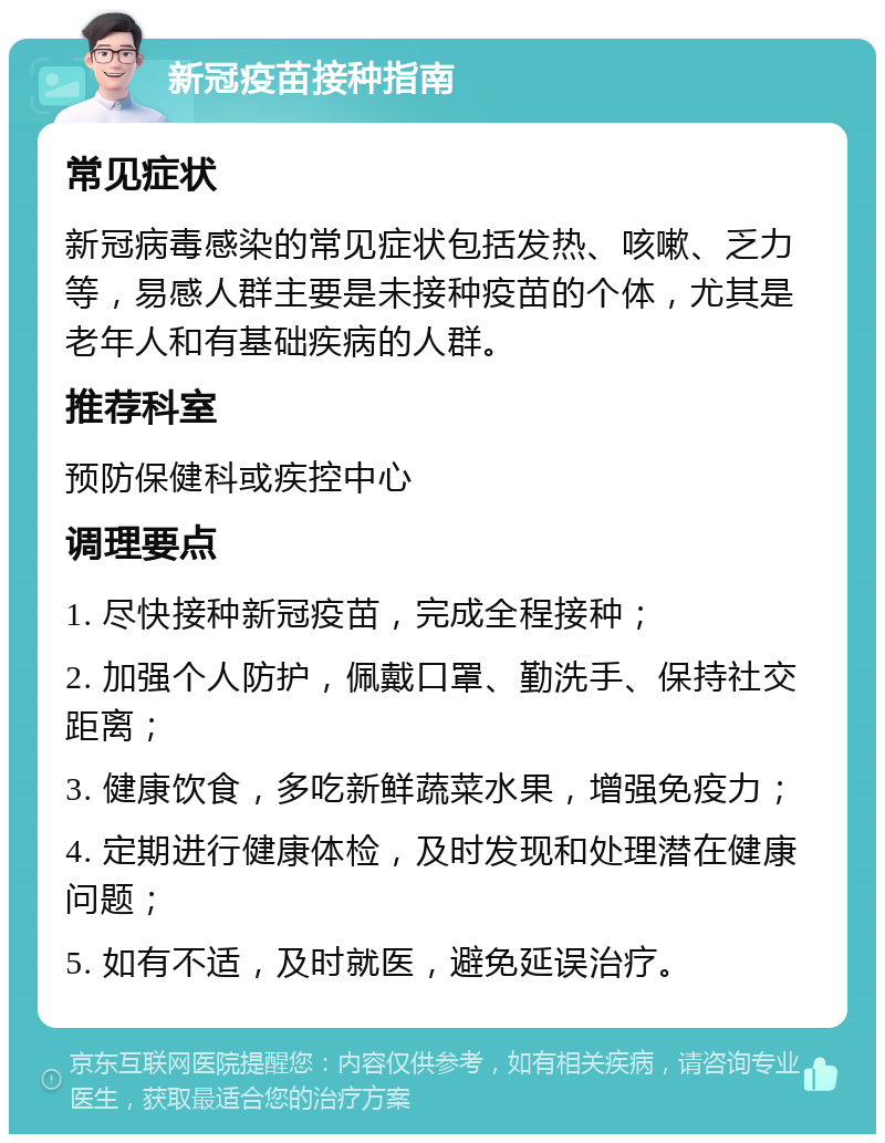 新冠疫苗接种指南 常见症状 新冠病毒感染的常见症状包括发热、咳嗽、乏力等，易感人群主要是未接种疫苗的个体，尤其是老年人和有基础疾病的人群。 推荐科室 预防保健科或疾控中心 调理要点 1. 尽快接种新冠疫苗，完成全程接种； 2. 加强个人防护，佩戴口罩、勤洗手、保持社交距离； 3. 健康饮食，多吃新鲜蔬菜水果，增强免疫力； 4. 定期进行健康体检，及时发现和处理潜在健康问题； 5. 如有不适，及时就医，避免延误治疗。