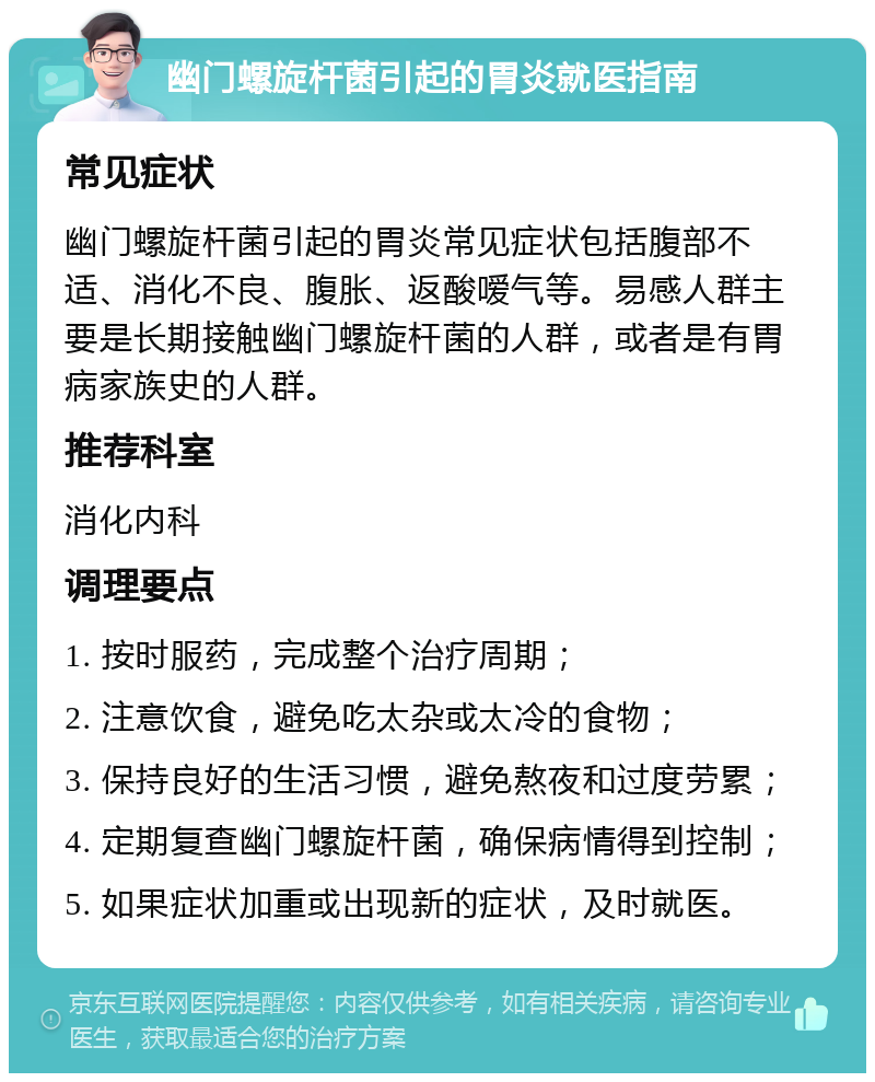 幽门螺旋杆菌引起的胃炎就医指南 常见症状 幽门螺旋杆菌引起的胃炎常见症状包括腹部不适、消化不良、腹胀、返酸嗳气等。易感人群主要是长期接触幽门螺旋杆菌的人群，或者是有胃病家族史的人群。 推荐科室 消化内科 调理要点 1. 按时服药，完成整个治疗周期； 2. 注意饮食，避免吃太杂或太冷的食物； 3. 保持良好的生活习惯，避免熬夜和过度劳累； 4. 定期复查幽门螺旋杆菌，确保病情得到控制； 5. 如果症状加重或出现新的症状，及时就医。