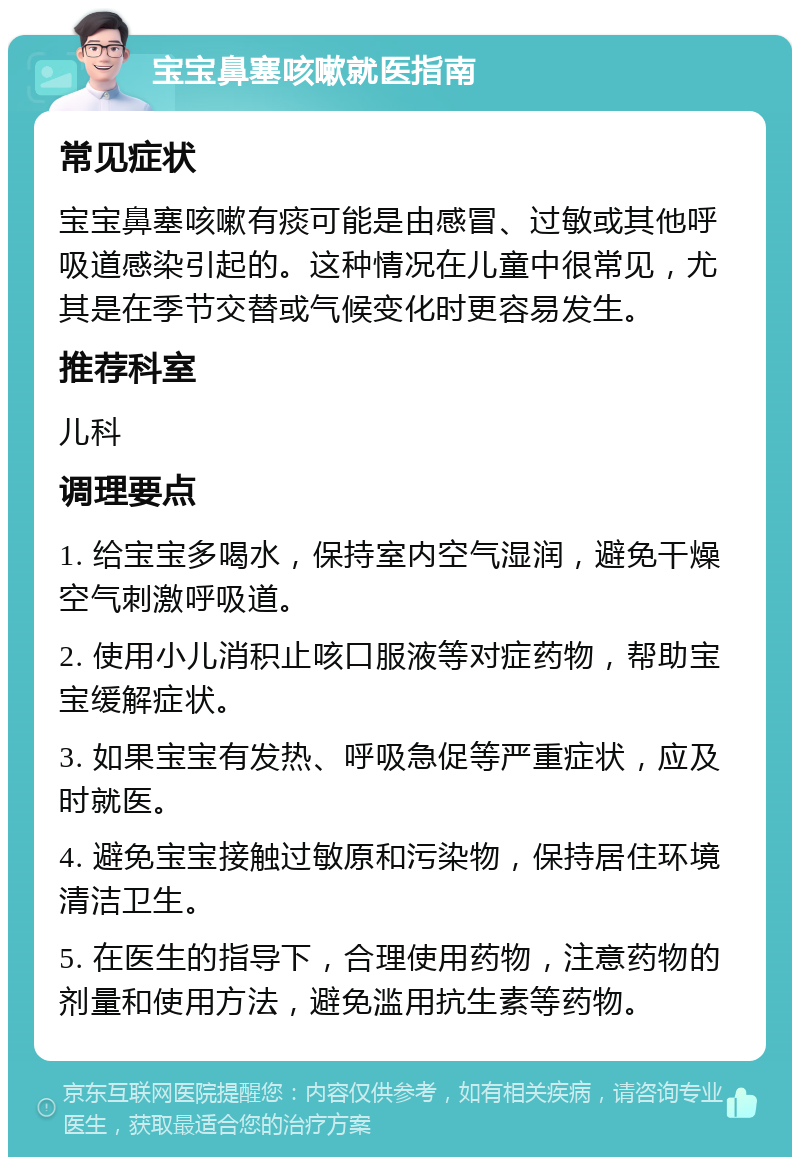 宝宝鼻塞咳嗽就医指南 常见症状 宝宝鼻塞咳嗽有痰可能是由感冒、过敏或其他呼吸道感染引起的。这种情况在儿童中很常见，尤其是在季节交替或气候变化时更容易发生。 推荐科室 儿科 调理要点 1. 给宝宝多喝水，保持室内空气湿润，避免干燥空气刺激呼吸道。 2. 使用小儿消积止咳口服液等对症药物，帮助宝宝缓解症状。 3. 如果宝宝有发热、呼吸急促等严重症状，应及时就医。 4. 避免宝宝接触过敏原和污染物，保持居住环境清洁卫生。 5. 在医生的指导下，合理使用药物，注意药物的剂量和使用方法，避免滥用抗生素等药物。