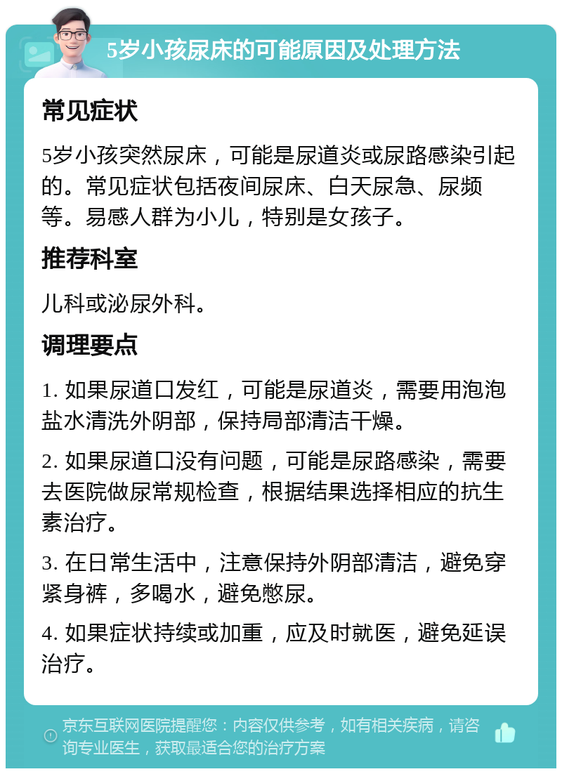 5岁小孩尿床的可能原因及处理方法 常见症状 5岁小孩突然尿床，可能是尿道炎或尿路感染引起的。常见症状包括夜间尿床、白天尿急、尿频等。易感人群为小儿，特别是女孩子。 推荐科室 儿科或泌尿外科。 调理要点 1. 如果尿道口发红，可能是尿道炎，需要用泡泡盐水清洗外阴部，保持局部清洁干燥。 2. 如果尿道口没有问题，可能是尿路感染，需要去医院做尿常规检查，根据结果选择相应的抗生素治疗。 3. 在日常生活中，注意保持外阴部清洁，避免穿紧身裤，多喝水，避免憋尿。 4. 如果症状持续或加重，应及时就医，避免延误治疗。